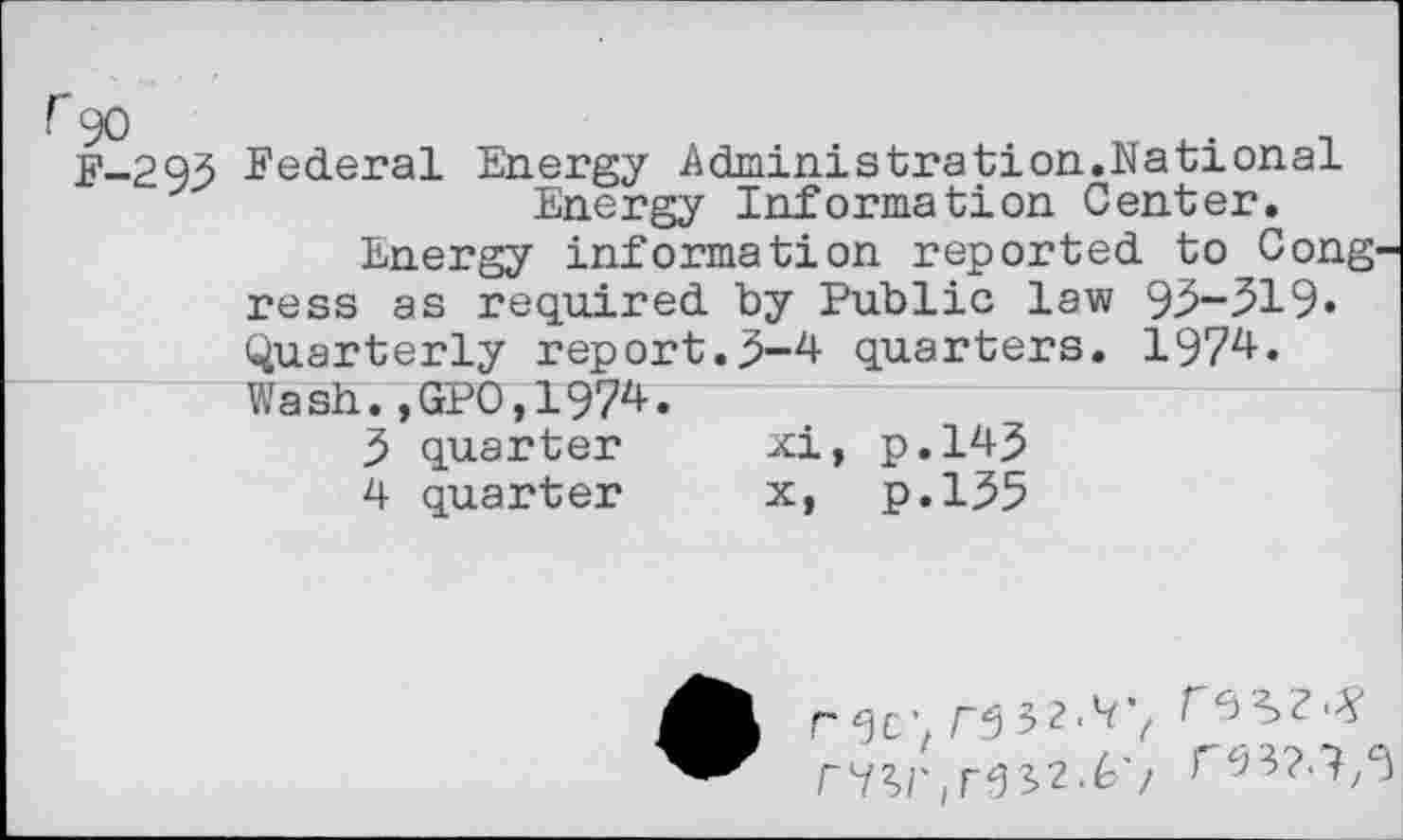 ﻿f 90	.
F-293 Federal Energy Administration.National Energy Information Center.
Energy information reported to Cong' ress as required by Public law 93-319» Quarterly report.3-4 quarters. 1974. Wash.,GP0,1974.
3	quarter	xi, p.143
4	quarter	x, p.135
